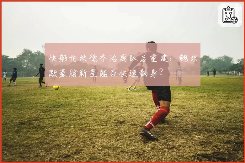 快船伦纳德乔治离队后重建，鲍尔默豪赌新星能否快速翻身？