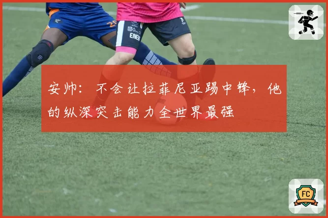 安帅：不会让拉菲尼亚踢中锋，他的纵深突击能力全世界最强