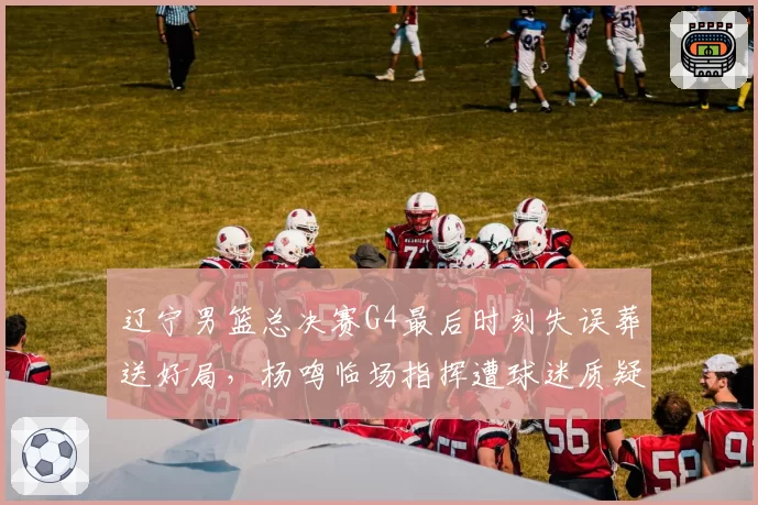 辽宁男篮总决赛G4最后时刻失误葬送好局，杨鸣临场指挥遭球迷质疑