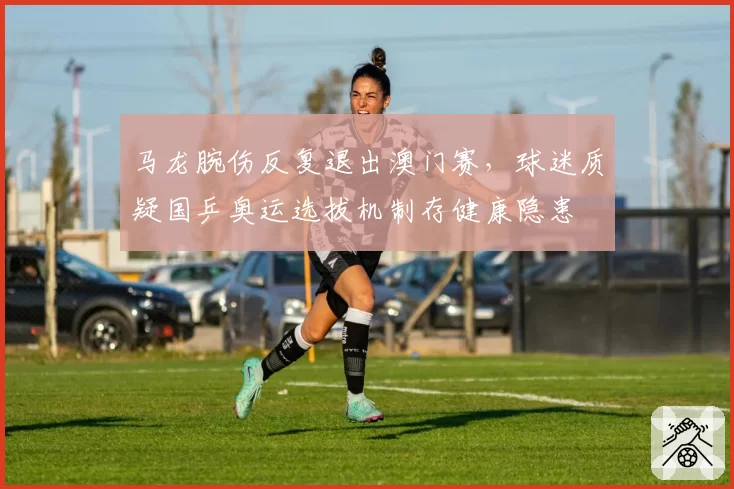 马龙腕伤反复退出澳门赛，球迷质疑国乒奥运选拔机制存健康隐患