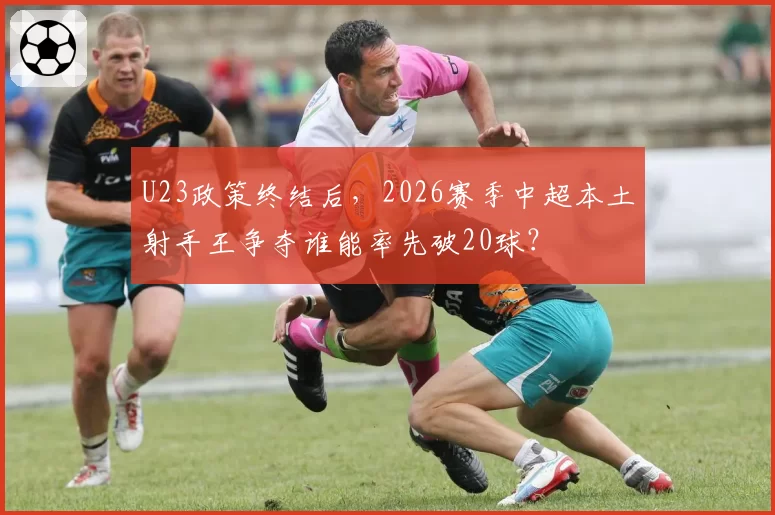 U23政策终结后，2026赛季中超本土射手王争夺谁能率先破20球？