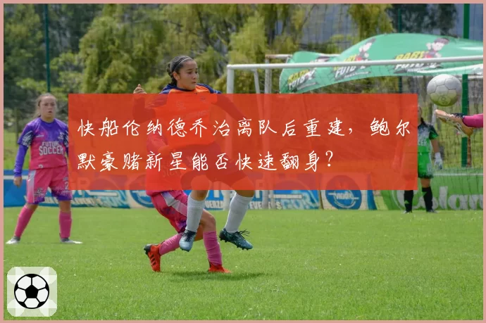 快船伦纳德乔治离队后重建，鲍尔默豪赌新星能否快速翻身？