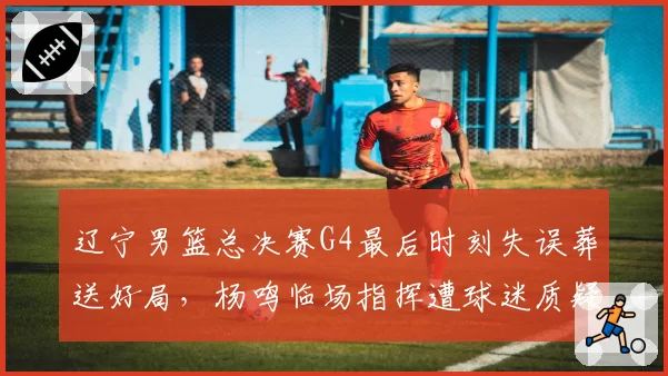 辽宁男篮总决赛G4最后时刻失误葬送好局,杨鸣临场指挥遭球迷质疑