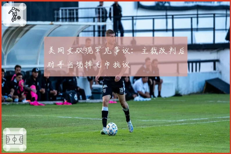 美网女双现罕见争议：主裁改判后对手当场摔毛巾抗议