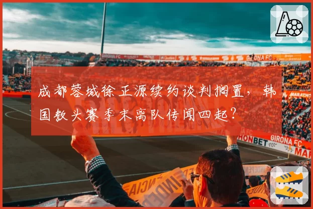 成都蓉城徐正源续约谈判搁置，韩国教头赛季末离队传闻四起？