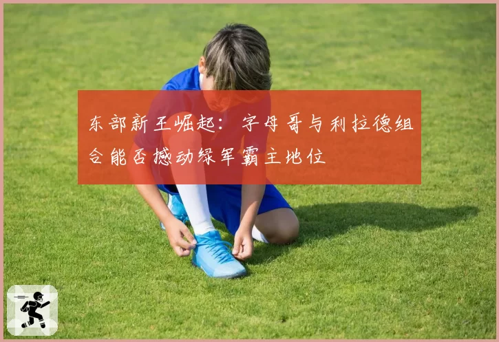 东部新王崛起：字母哥与利拉德组合能否撼动绿军霸主地位