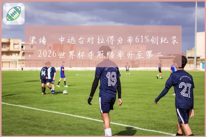 梁靖崑中远台对拉得分率61%创纪录，2026世界杯夺冠赔率升至第二