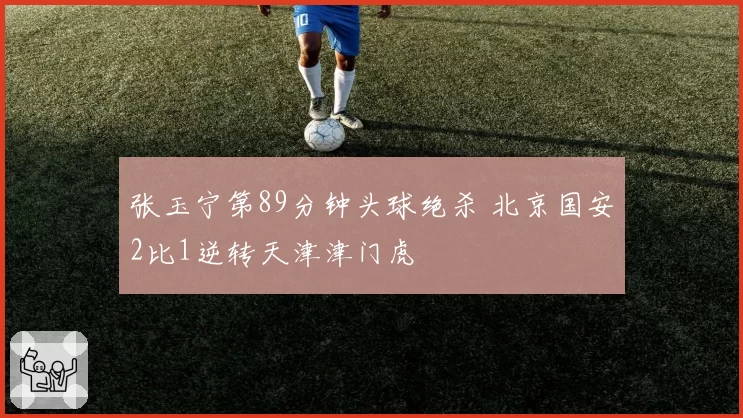 张玉宁第89分钟头球绝杀 北京国安2比1逆转天津津门虎