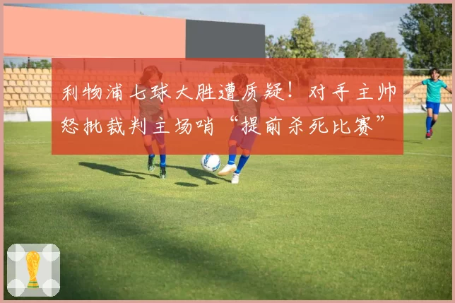 利物浦七球大胜遭质疑!对手主帅怒批裁判主场哨“提前杀死比赛”