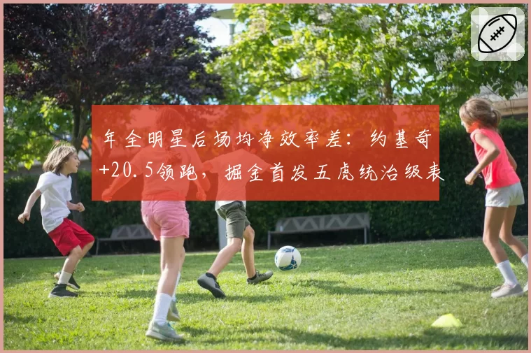 年全明星后场均净效率差：约基奇+20.5领跑，掘金首发五虎统治级表现