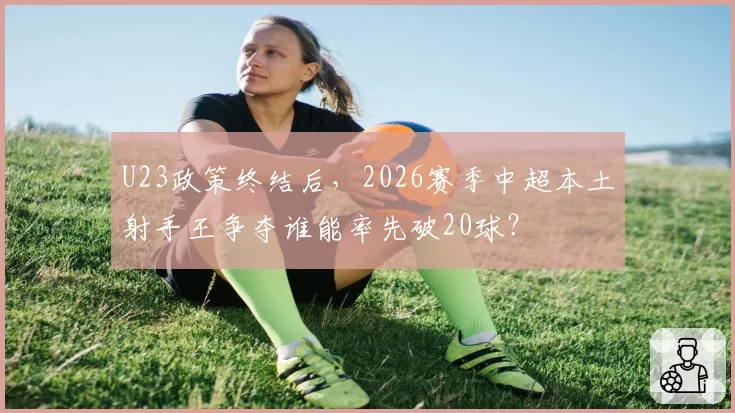 U23政策终结后，2026赛季中超本土射手王争夺谁能率先破20球？