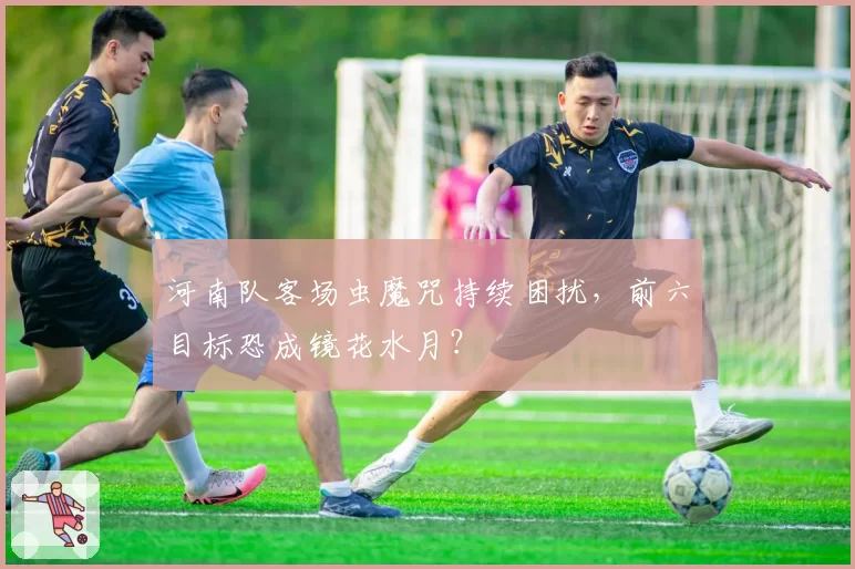 河南队客场虫魔咒持续困扰，前六目标恐成镜花水月？