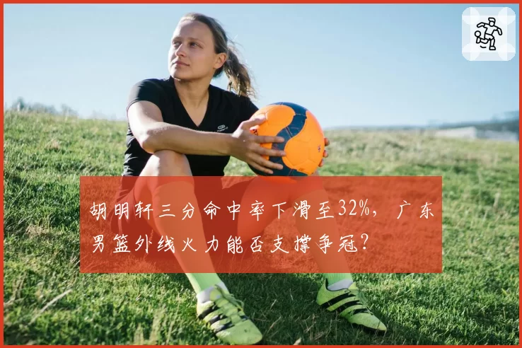 胡明轩三分命中率下滑至32%，广东男篮外线火力能否支撑争冠？