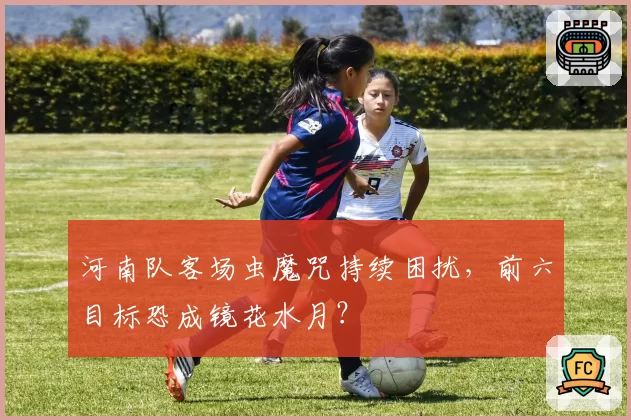河南队客场虫魔咒持续困扰，前六目标恐成镜花水月？
