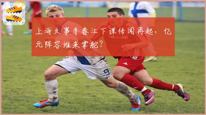 上海久事李春江下课传闻再起，亿元阵容谁来掌舵？