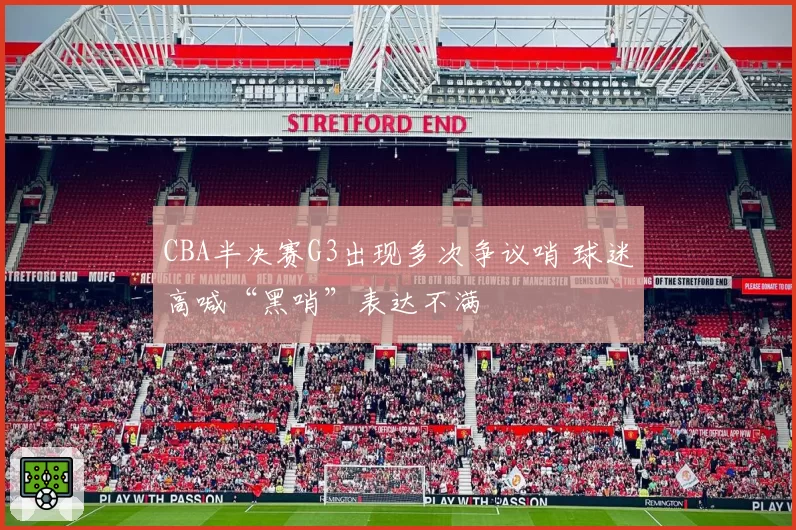 CBA半决赛G3出现多次争议哨 球迷高喊“黑哨”表达不满