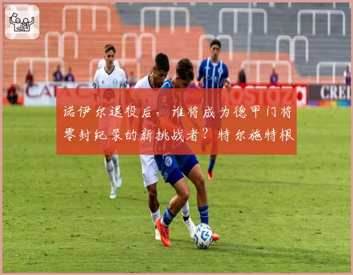 诺伊尔退役后,谁将成为德甲门将零封纪录的新挑战者?特尔施特根有望。