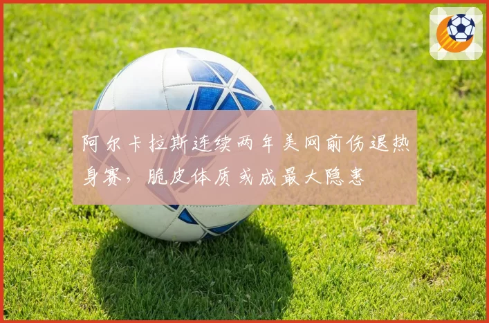 阿尔卡拉斯连续两年美网前伤退热身赛，脆皮体质或成最大隐患