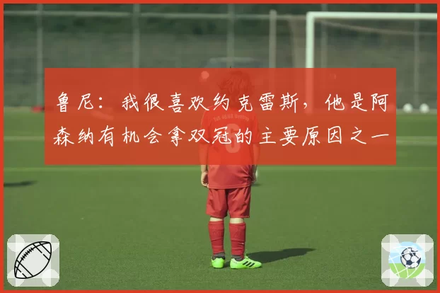 鲁尼：我很喜欢约克雷斯，他是阿森纳有机会拿双冠的主要原因之一