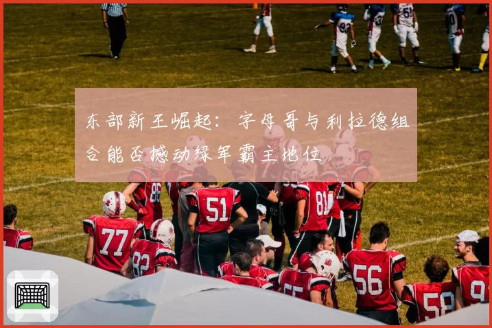 东部新王崛起：字母哥与利拉德组合能否撼动绿军霸主地位