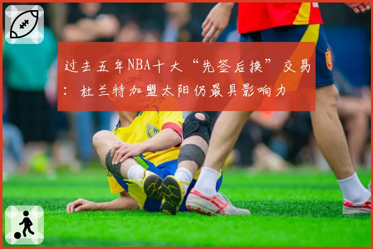 过去五年NBA十大“先签后换”交易：杜兰特加盟太阳仍最具影响力