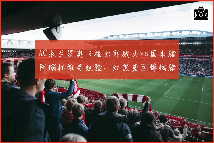 AC米兰签奥卡福尔即战力vs国米赌阿瑙托维奇经验，红黑蓝黑锋线赌博谁准？