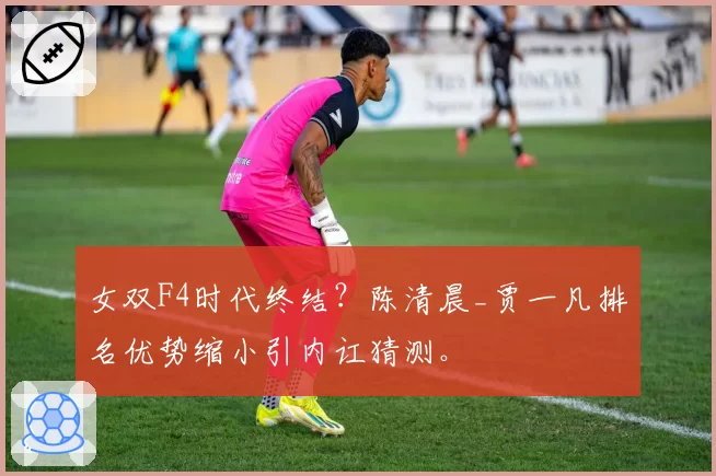 女双F4时代终结?陈清晨_贾一凡排名优势缩小引内讧猜测。