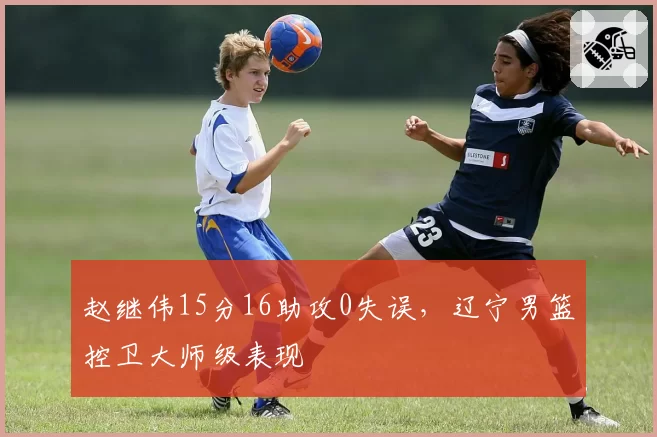 赵继伟15分16助攻0失误，辽宁男篮控卫大师级表现