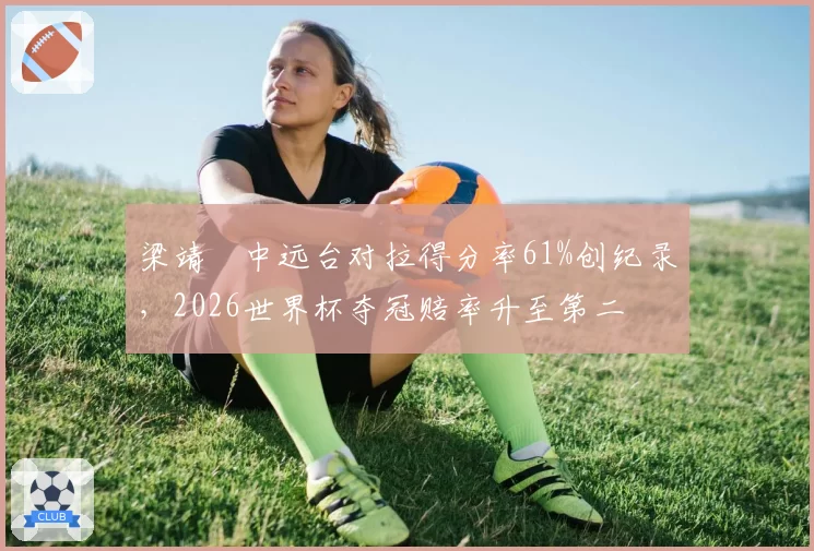梁靖崑中远台对拉得分率61%创纪录,2026世界杯夺冠赔率升至第二