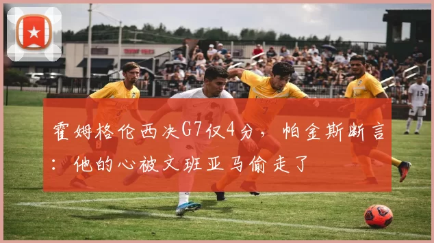 霍姆格伦西决G7仅4分,帕金斯断言:他的心被文班亚马偷走了