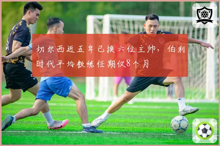 切尔西近五年已换六位主帅,伯利时代平均教练任期仅8个月