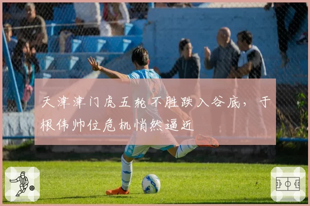 天津津门虎五轮不胜跌入谷底，于根伟帅位危机悄然逼近