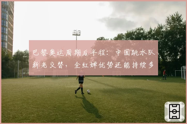 巴黎奥运周期后半程：中国跳水队新老交替，全红婵优势还能持续多久