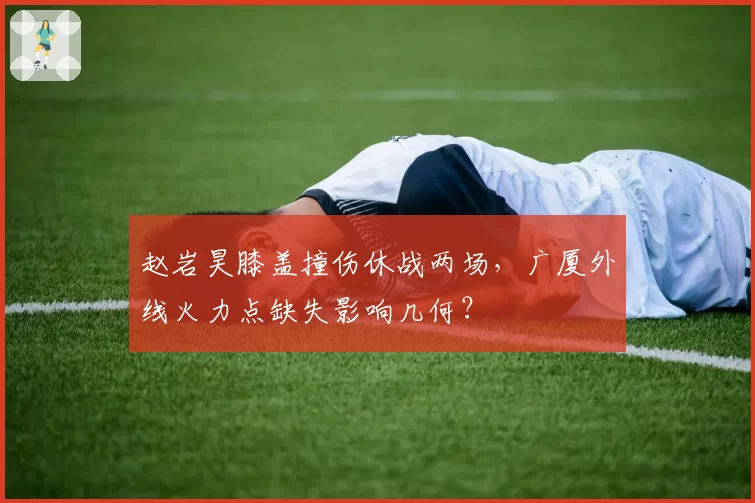 赵岩昊膝盖撞伤休战两场，广厦外线火力点缺失影响几何？