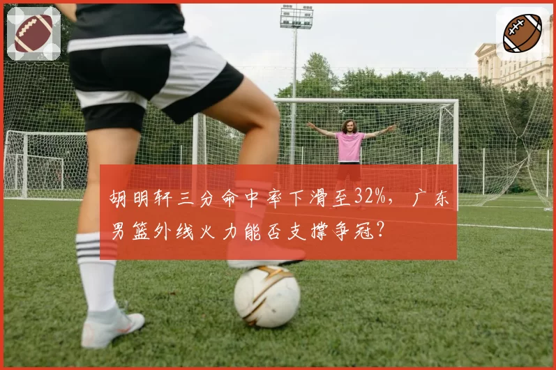胡明轩三分命中率下滑至32%，广东男篮外线火力能否支撑争冠？