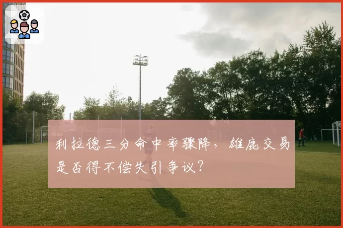 利拉德三分命中率骤降,雄鹿交易是否得不偿失引争议?