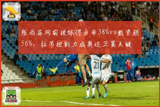 陈雨菲网前搓球得分率38%vs戴资颖56%，拉吊控制力成奥运卫冕关键