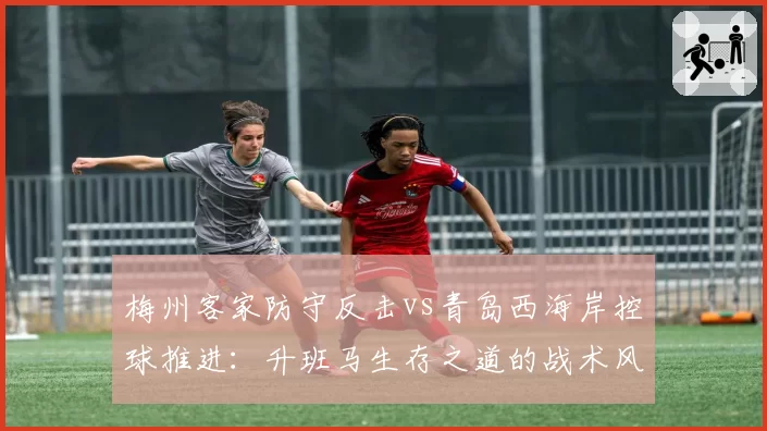 梅州客家防守反击vs青岛西海岸控球推进：升班马生存之道的战术风格对比