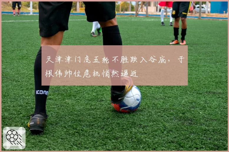 天津津门虎五轮不胜跌入谷底，于根伟帅位危机悄然逼近