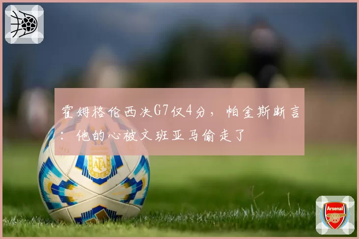 霍姆格伦西决G7仅4分,帕金斯断言:他的心被文班亚马偷走了