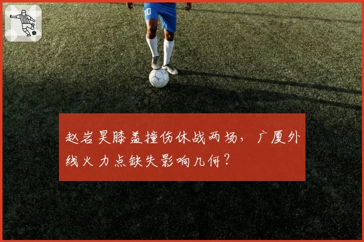 赵岩昊膝盖撞伤休战两场，广厦外线火力点缺失影响几何？