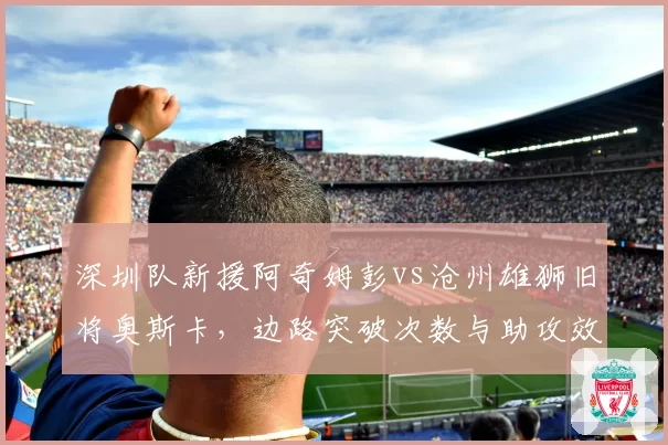深圳队新援阿奇姆彭vs沧州雄狮旧将奥斯卡，边路突破次数与助攻效率对比