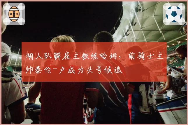 湖人队解雇主教练哈姆，前骑士主帅泰伦-卢成为头号候选