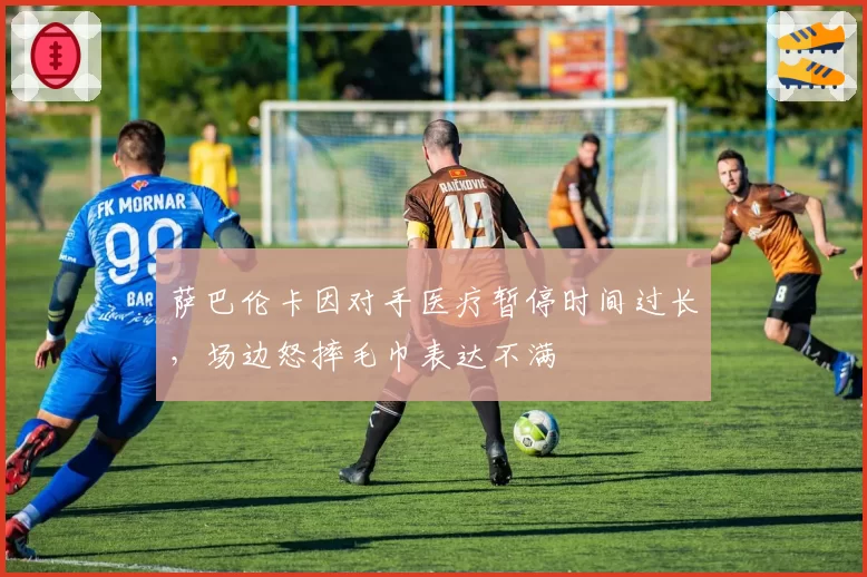 萨巴伦卡因对手医疗暂停时间过长,场边怒摔毛巾表达不满