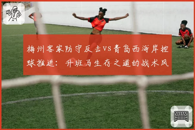 梅州客家防守反击vs青岛西海岸控球推进:升班马生存之道的战术风格对比