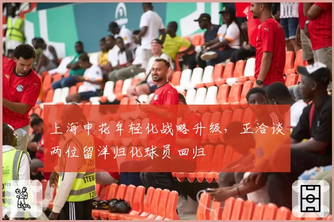 上海申花年轻化战略升级,正洽谈两位留洋归化球员回归