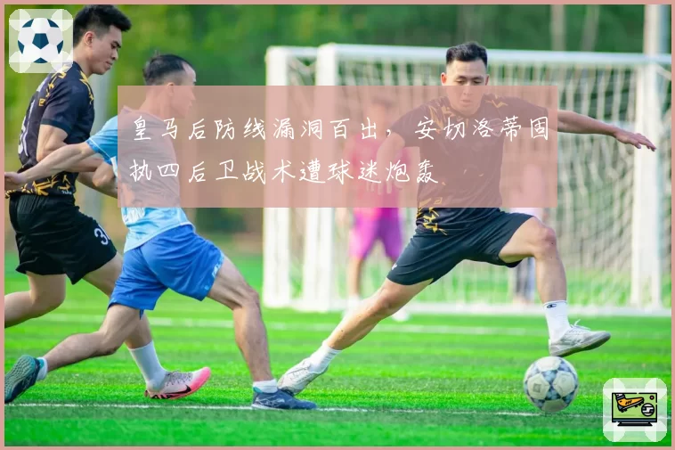 皇马后防线漏洞百出，安切洛蒂固执四后卫战术遭球迷炮轰