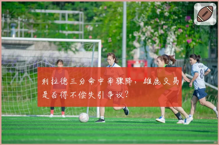 利拉德三分命中率骤降，雄鹿交易是否得不偿失引争议？