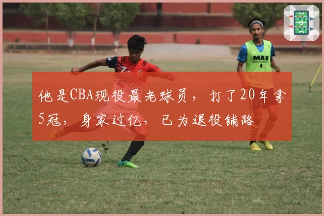 他是CBA现役最老球员，打了20年拿5冠，身家过亿，已为退役铺路