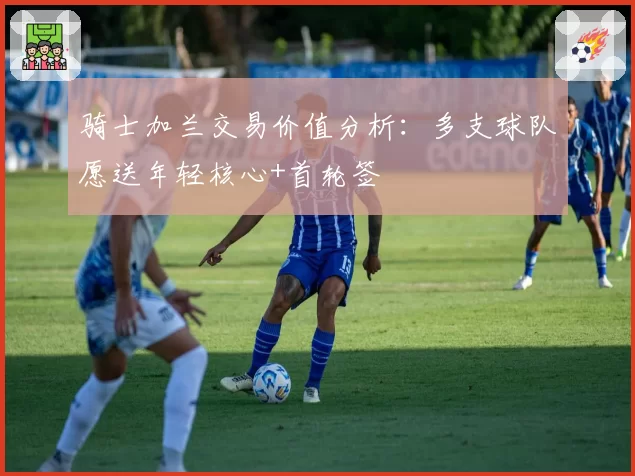 骑士加兰交易价值分析：多支球队愿送年轻核心+首轮签